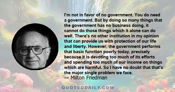 I'm not in favor of no government. You do need a government. But by doing so many things that the government has no business doing, it cannot do those things which it alone can do well. There's no other institution in