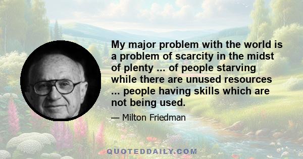 My major problem with the world is a problem of scarcity in the midst of plenty ... of people starving while there are unused resources ... people having skills which are not being used.