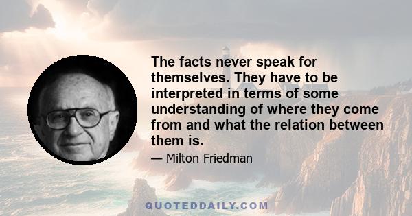 The facts never speak for themselves. They have to be interpreted in terms of some understanding of where they come from and what the relation between them is.