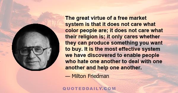 The great virtue of a free market system is that it does not care what color people are; it does not care what their religion is; it only cares whether they can produce something you want to buy. It is the most