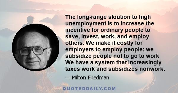 The long-range sloution to high unemployment is to increase the incentive for ordinary people to save, invest, work, and employ others. We make it costly for employers to employ people; we subsidize people not to go to