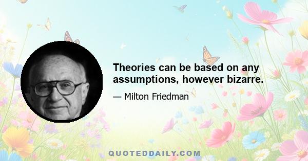 Theories can be based on any assumptions, however bizarre.