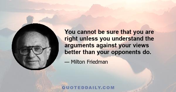 You cannot be sure that you are right unless you understand the arguments against your views better than your opponents do.