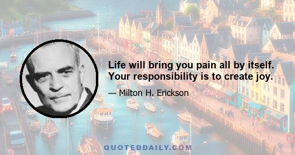 Life will bring you pain all by itself. Your responsibility is to create joy.