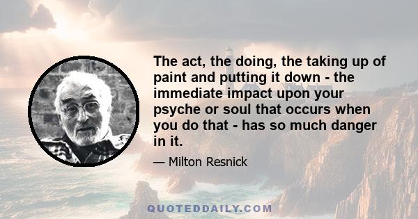 The act, the doing, the taking up of paint and putting it down - the immediate impact upon your psyche or soul that occurs when you do that - has so much danger in it.