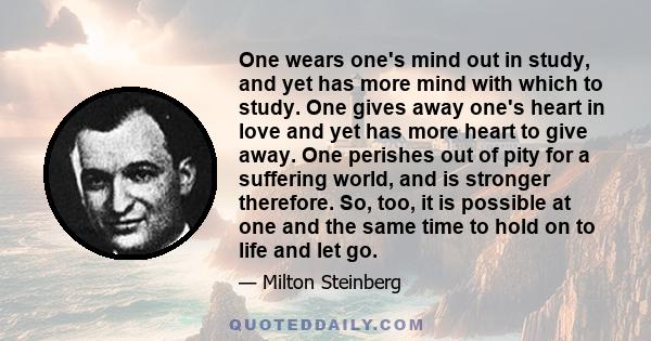 One wears one's mind out in study, and yet has more mind with which to study. One gives away one's heart in love and yet has more heart to give away. One perishes out of pity for a suffering world, and is stronger