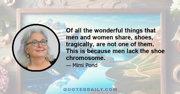 Of all the wonderful things that men and women share, shoes, tragically, are not one of them. This is because men lack the shoe chromosome.