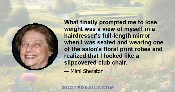 What finally prompted me to lose weight was a view of myself in a hairdresser's full-length mirror when I was seated and wearing one of the salon's floral print robes and realized that I looked like a slipcovered club