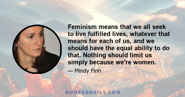 Feminism means that we all seek to live fulfilled lives, whatever that means for each of us, and we should have the equal ability to do that. Nothing should limit us simply because we're women.