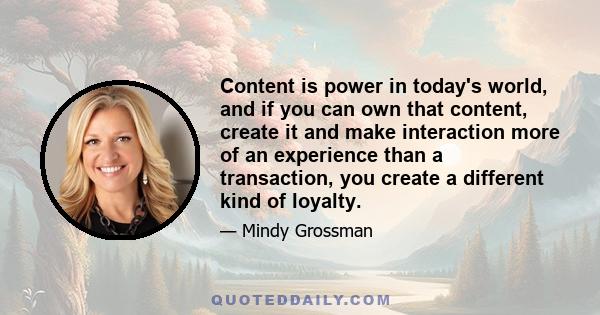 Content is power in today's world, and if you can own that content, create it and make interaction more of an experience than a transaction, you create a different kind of loyalty.