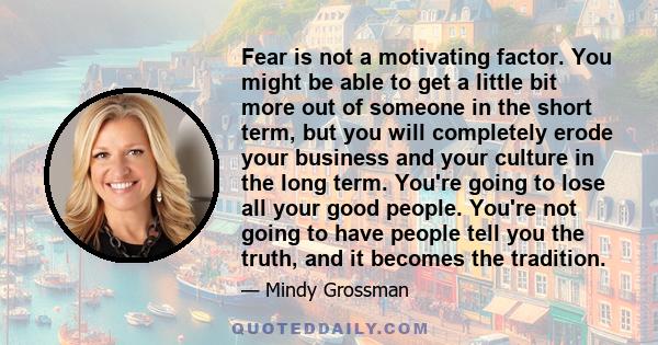 Fear is not a motivating factor. You might be able to get a little bit more out of someone in the short term, but you will completely erode your business and your culture in the long term. You're going to lose all your