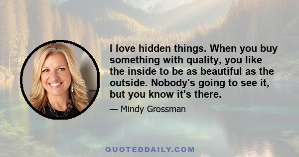 I love hidden things. When you buy something with quality, you like the inside to be as beautiful as the outside. Nobody's going to see it, but you know it's there.