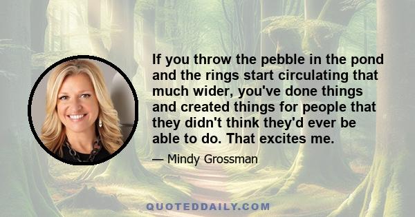 If you throw the pebble in the pond and the rings start circulating that much wider, you've done things and created things for people that they didn't think they'd ever be able to do. That excites me.