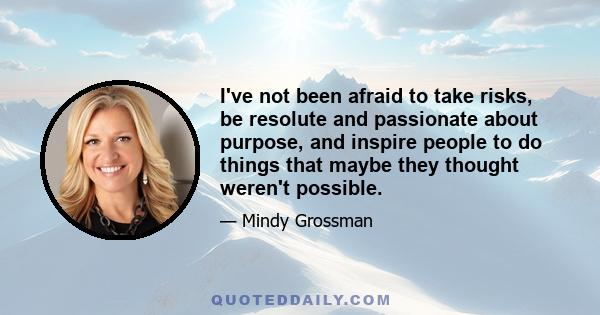 I've not been afraid to take risks, be resolute and passionate about purpose, and inspire people to do things that maybe they thought weren't possible.