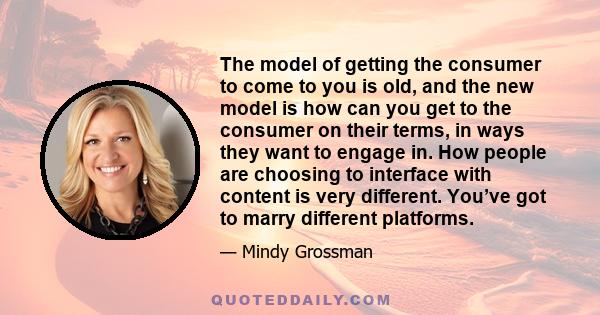 The model of getting the consumer to come to you is old, and the new model is how can you get to the consumer on their terms, in ways they want to engage in. How people are choosing to interface with content is very