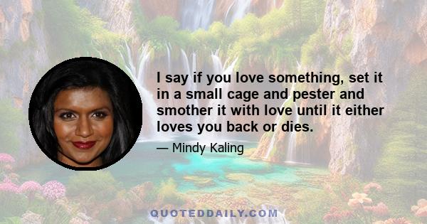 I say if you love something, set it in a small cage and pester and smother it with love until it either loves you back or dies.