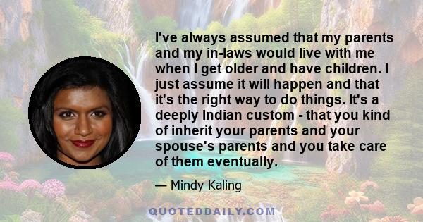 I've always assumed that my parents and my in-laws would live with me when I get older and have children. I just assume it will happen and that it's the right way to do things. It's a deeply Indian custom - that you