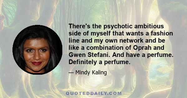 There's the psychotic ambitious side of myself that wants a fashion line and my own network and be like a combination of Oprah and Gwen Stefani. And have a perfume. Definitely a perfume.