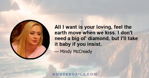 All I want is your loving, feel the earth move when we kiss. I don't need a big ol' diamond, but I'll take it baby if you insist.