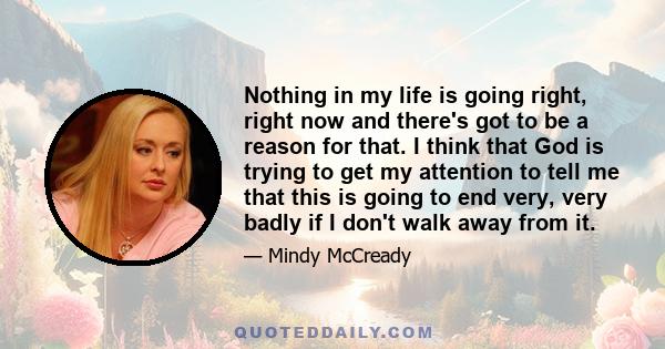 Nothing in my life is going right, right now and there's got to be a reason for that. I think that God is trying to get my attention to tell me that this is going to end very, very badly if I don't walk away from it.