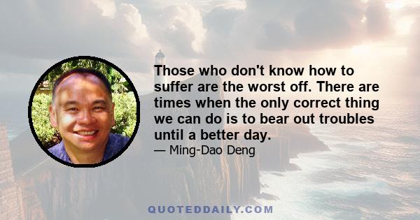 Those who don't know how to suffer are the worst off. There are times when the only correct thing we can do is to bear out troubles until a better day.