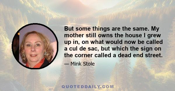 But some things are the same. My mother still owns the house I grew up in, on what would now be called a cul de sac, but which the sign on the corner called a dead end street.