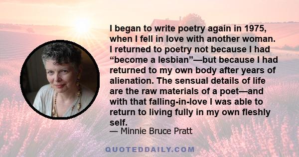 I began to write poetry again in 1975, when I fell in love with another woman. I returned to poetry not because I had “become a lesbian”—but because I had returned to my own body after years of alienation. The sensual