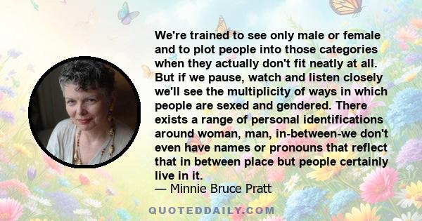 We're trained to see only male or female and to plot people into those categories when they actually don't fit neatly at all. But if we pause, watch and listen closely we'll see the multiplicity of ways in which people