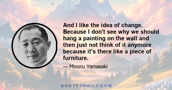 And I like the idea of change. Because I don't see why we should hang a painting on the wall and then just not think of it anymore because it's there like a piece of furniture.