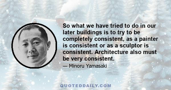 So what we have tried to do in our later buildings is to try to be completely consistent, as a painter is consistent or as a sculptor is consistent. Architecture also must be very consistent.