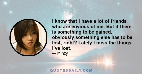 I know that I have a lot of friends who are envious of me. But if there is something to be gained, obviously something else has to be lost, right? Lately I miss the things I’ve lost.