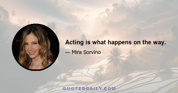 Acting is what happens on the way.