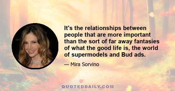 It's the relationships between people that are more important than the sort of far away fantasies of what the good life is, the world of supermodels and Bud ads.