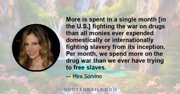 More is spent in a single month [in the U.S.] fighting the war on drugs than all monies ever expended domestically or internationally fighting slavery from its inception. Per month, we spend more on the drug war than we 