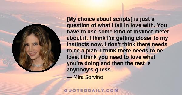 [My choice about scripts] is just a question of what I fall in love with. You have to use some kind of instinct meter about it. I think I'm getting closer to my instincts now. I don't think there needs to be a plan. I