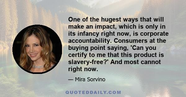 One of the hugest ways that will make an impact, which is only in its infancy right now, is corporate accountability. Consumers at the buying point saying, 'Can you certify to me that this product is slavery-free?' And