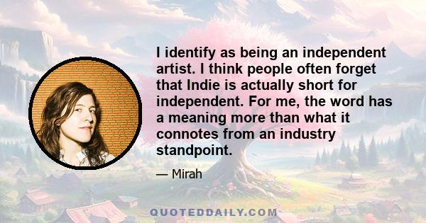 I identify as being an independent artist. I think people often forget that Indie is actually short for independent. For me, the word has a meaning more than what it connotes from an industry standpoint.