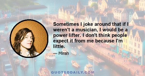 Sometimes I joke around that if I weren't a musician, I would be a power lifter. I don't think people expect it from me because I'm little.