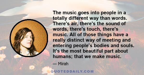 The music goes into people in a totally different way than words. There's air, there's the sound of words, there's touch, there's music. All of those things have a really distinct way of meeting and entering people's