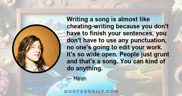 Writing a song is almost like cheating-writing because you don't have to finish your sentences, you don't have to use any punctuation, no one's going to edit your work. It's so wide open. People just grunt and that's a