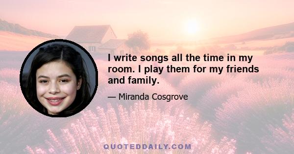 I write songs all the time in my room. I play them for my friends and family.