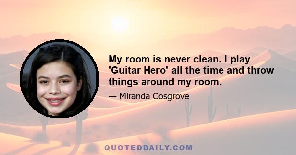 My room is never clean. I play 'Guitar Hero' all the time and throw things around my room.