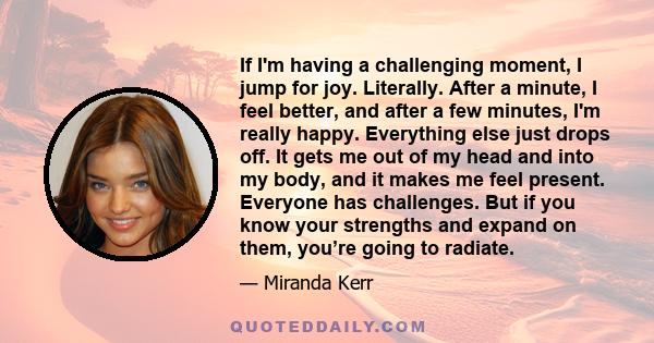 If I'm having a challenging moment, I jump for joy. Literally. After a minute, I feel better, and after a few minutes, I'm really happy. Everything else just drops off. It gets me out of my head and into my body, and it 