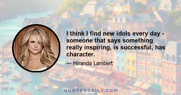 I think I find new idols every day - someone that says something really inspiring, is successful, has character.