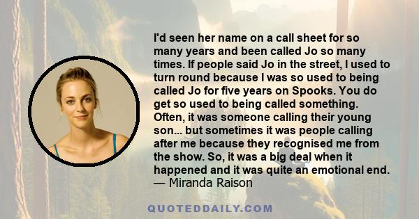 I'd seen her name on a call sheet for so many years and been called Jo so many times. If people said Jo in the street, I used to turn round because I was so used to being called Jo for five years on Spooks. You do get