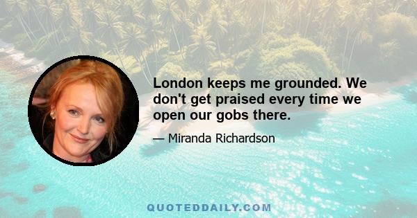 London keeps me grounded. We don't get praised every time we open our gobs there.