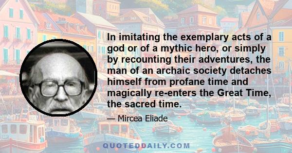 In imitating the exemplary acts of a god or of a mythic hero, or simply by recounting their adventures, the man of an archaic society detaches himself from profane time and magically re-enters the Great Time, the sacred 