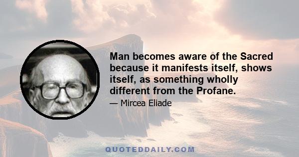 Man becomes aware of the Sacred because it manifests itself, shows itself, as something wholly different from the Profane.