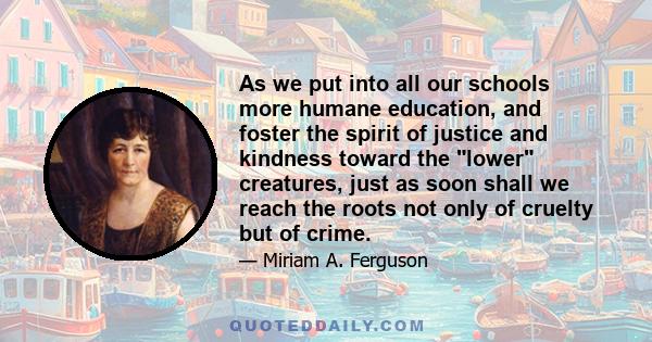 As we put into all our schools more humane education, and foster the spirit of justice and kindness toward the lower creatures, just as soon shall we reach the roots not only of cruelty but of crime.