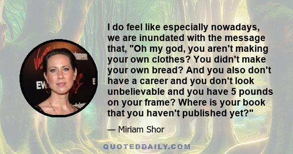 I do feel like especially nowadays, we are inundated with the message that, Oh my god, you aren't making your own clothes? You didn't make your own bread? And you also don't have a career and you don't look unbelievable 